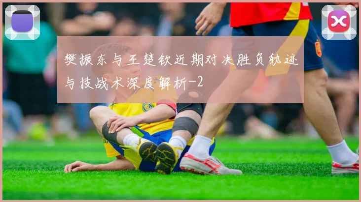樊振东与王楚钦近期对决胜负轨迹与技战术深度解析