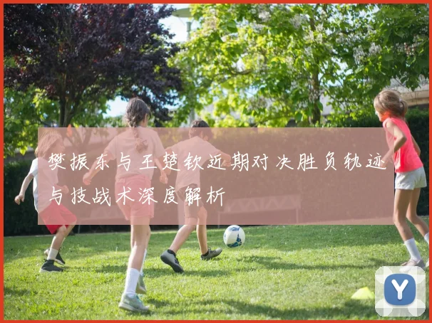 樊振东与王楚钦近期对决胜负轨迹与技战术深度解析