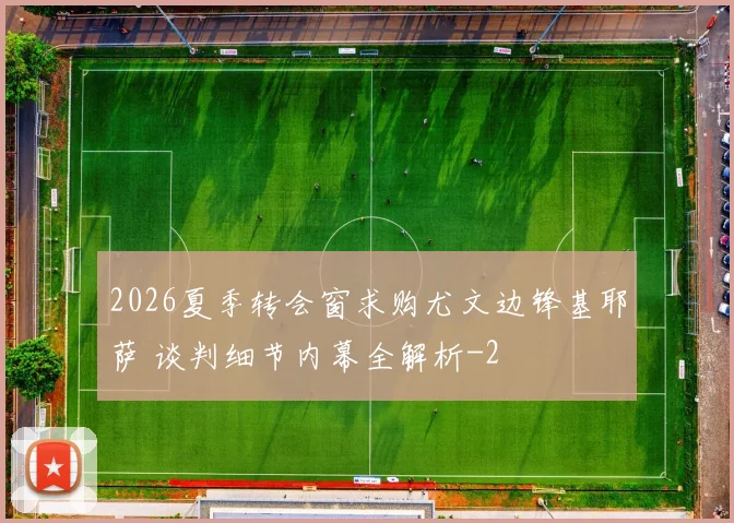 2026夏季转会窗求购尤文边锋基耶萨 谈判细节内幕全解析