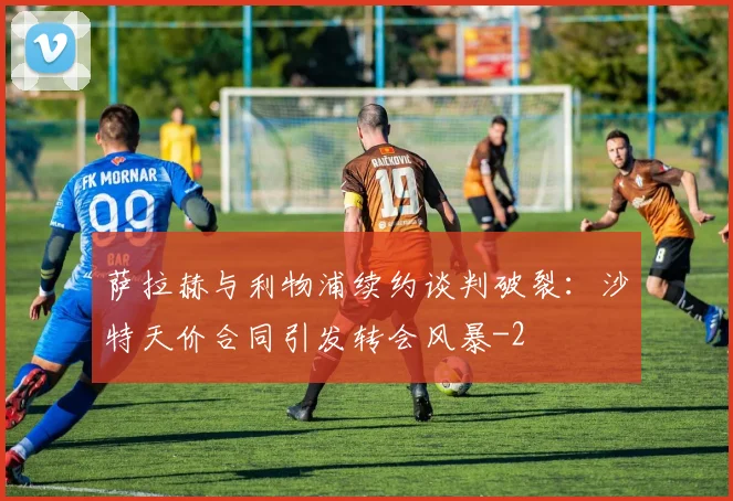 萨拉赫与利物浦续约谈判破裂：沙特天价合同引发转会风暴