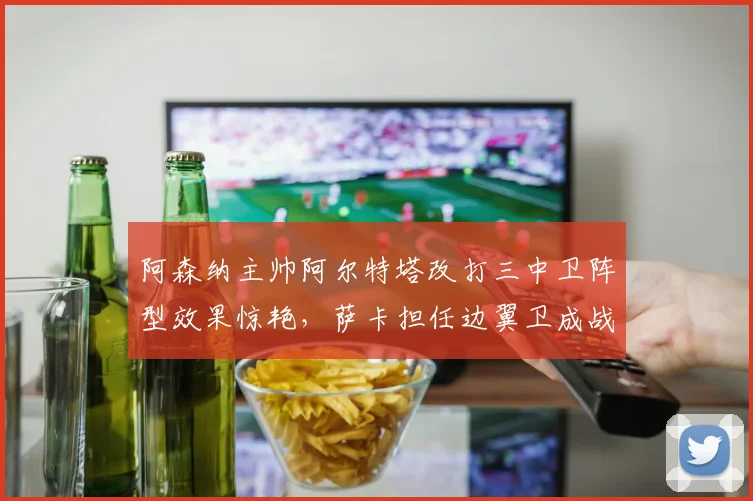 阿森纳主帅阿尔特塔改打三中卫阵型效果惊艳,萨卡担任边翼卫成战术点睛之笔