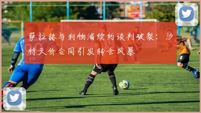 萨拉赫与利物浦续约谈判破裂：沙特天价合同引发转会风暴