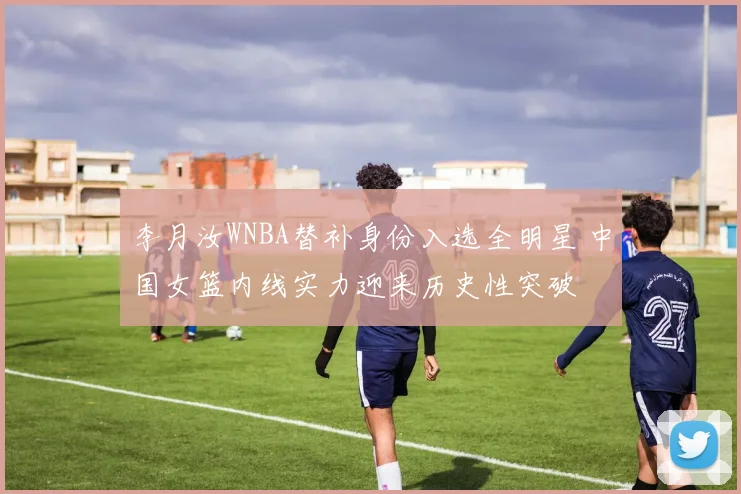 李月汝WNBA替补身份入选全明星 中国女篮内线实力迎来历史性突破