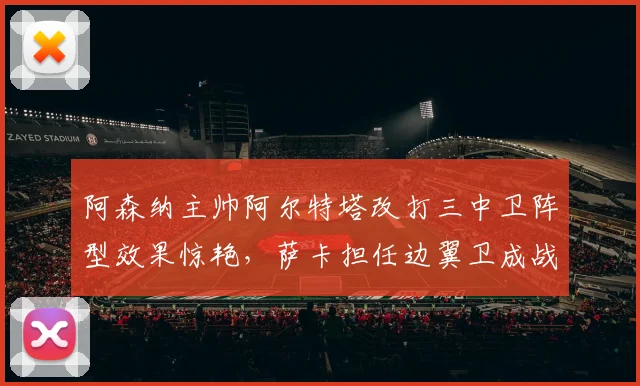 阿森纳主帅阿尔特塔改打三中卫阵型效果惊艳，萨卡担任边翼卫成战术点睛之笔