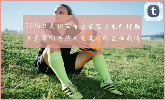 2026年美职篮自由市场吉米巴特勒未来去向与热火重建方向全面剖析