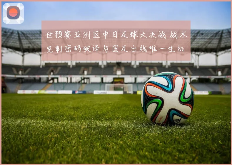 世预赛亚洲区中日足球大决战 战术克制密码破译与国足出线唯一生机全透视