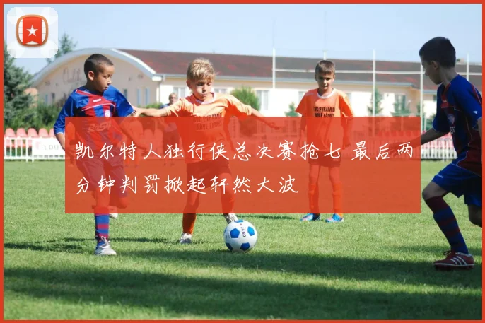 凯尔特人独行侠总决赛抢七 最后两分钟判罚掀起轩然大波